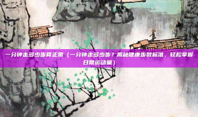 一分钟走多少步算正常(一分钟走多少步?揭秘健康步数标准,轻松掌握日常运动量)