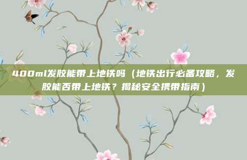 400ml发胶能带上地铁吗(地铁出行必备攻略,发胶能否带上地铁?揭秘安全携带指南)