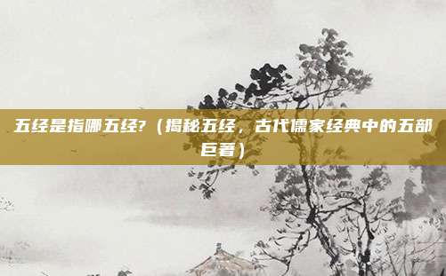 五经是指哪五经?(揭秘五经,古代儒家经典中的五部巨著)