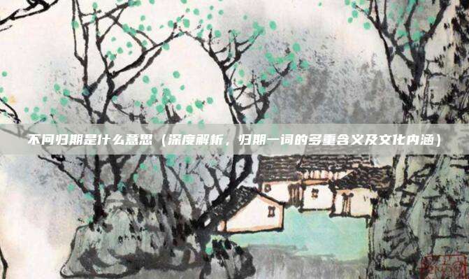 不问归期是什么意思(深度解析,归期一词的多重含义及文化内涵)