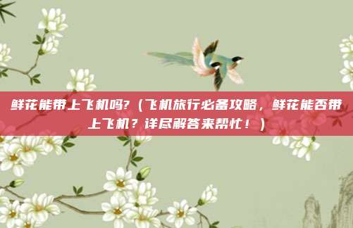 鲜花能带上飞机吗?(飞机旅行必备攻略,鲜花能否带上飞机?详尽解答来帮忙!)