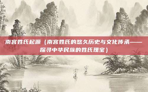 南宫姓氏起源（南宫姓氏的悠久历史与文化传承——探寻中华民族的姓氏瑰宝）