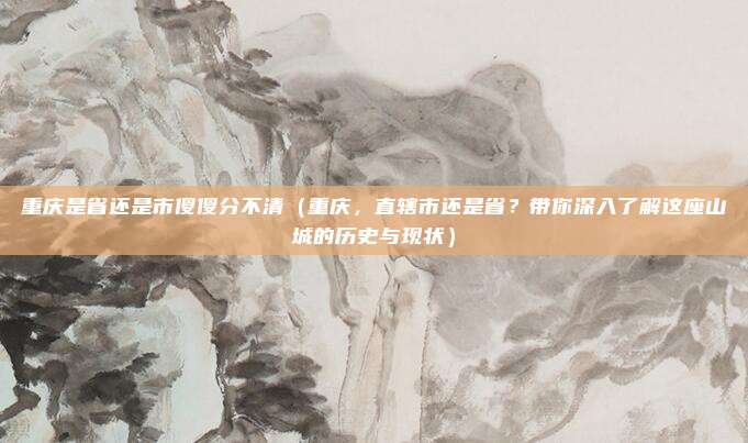 重庆是省还是市傻傻分不清(重庆,直辖市还是省?带你深入了解这座山城的历史与现状)