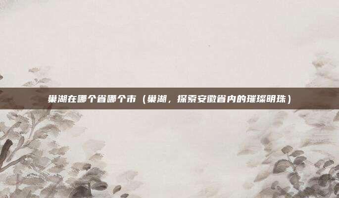 巢湖在哪个省哪个市(巢湖,探索安徽省内的璀璨明珠)