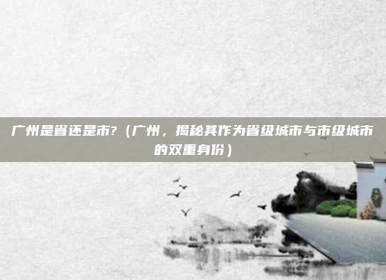 广州是省还是市?(广州,揭秘其作为省级城市与市级城市的双重身份)