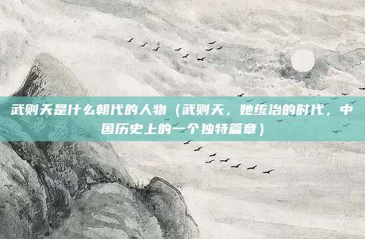 武则天是什么朝代的人物(武则天,她统治的时代,中国历史上的一个独特篇章)