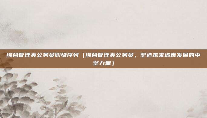 综合管理类公务员职级序列(综合管理类公务员,塑造未来城市发展的中坚力量)