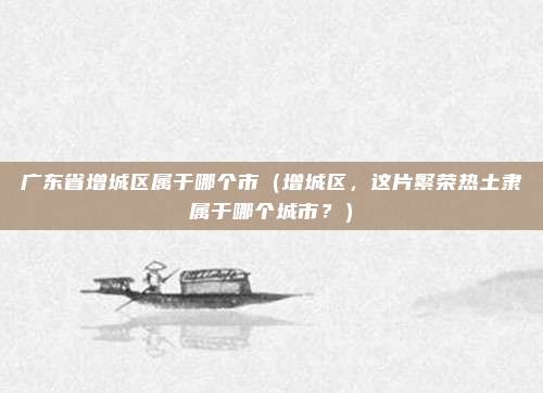 广东省增城区属于哪个市(增城区,这片繁荣热土隶属于哪个城市?)