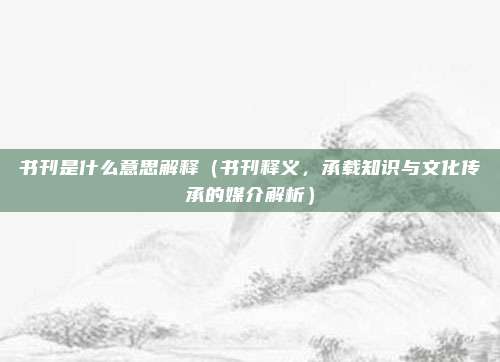 书刊是什么意思解释(书刊释义,承载知识与文化传承的媒介解析)