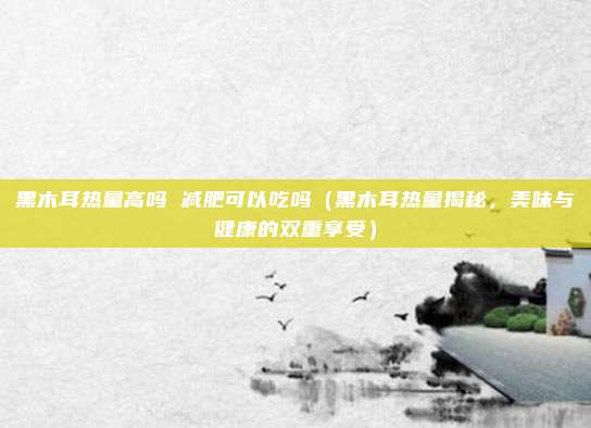 黑木耳热量高吗 减肥可以吃吗(黑木耳热量揭秘,美味与健康的双重享受)