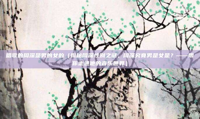 唱歌的周深是男的女的(揭秘周深性别之谜,周深究竟男是女是?——带你走进他的音乐世界)