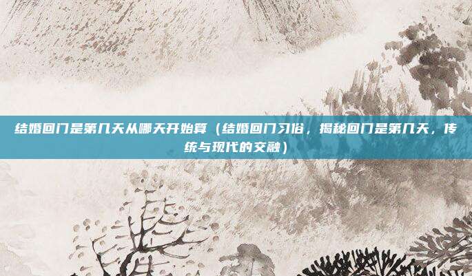结婚回门是第几天从哪天开始算(结婚回门习俗,揭秘回门是第几天,传统与现代的交融)