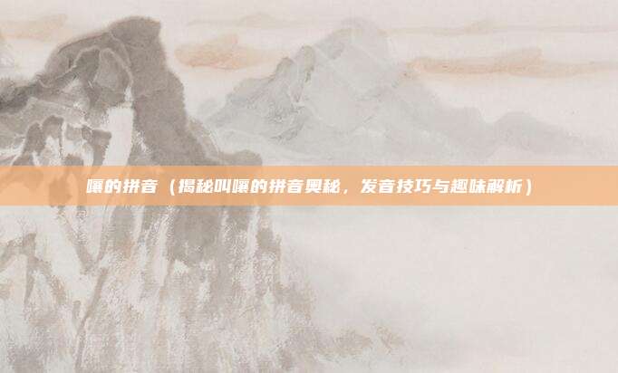 嚷的拼音(揭秘叫嚷的拼音奥秘,发音技巧与趣味解析)