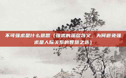 不可强求是什么意思(强求的深层含义,为何避免强求是人际关系的智慧之选)