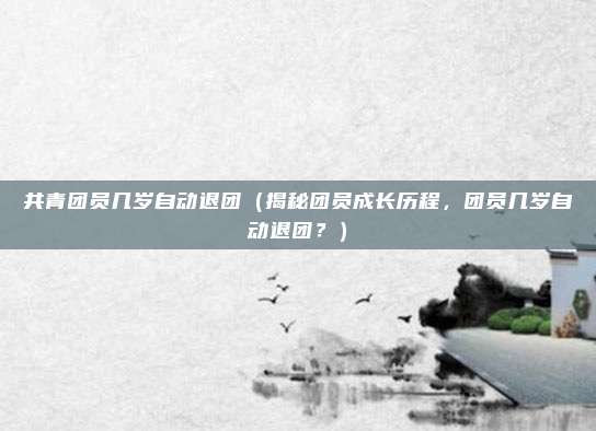 共青团员几岁自动退团(揭秘团员成长历程,团员几岁自动退团?)