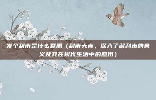 发个利市是什么意思(利市大吉,深入了解利市的含义及其在现代生活中的应用)