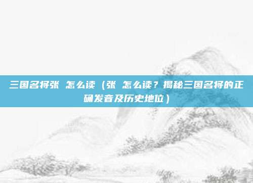 三国名将张郃怎么读(张郃怎么读?揭秘三国名将的正确发音及历史地位)