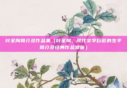 叶圣陶简介及作品集(叶圣陶,现代文学巨匠的生平简介及经典作品赏析)