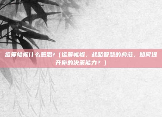 运筹帷幄什么意思?(运筹帷幄,战略智慧的典范,如何提升你的决策能力?)