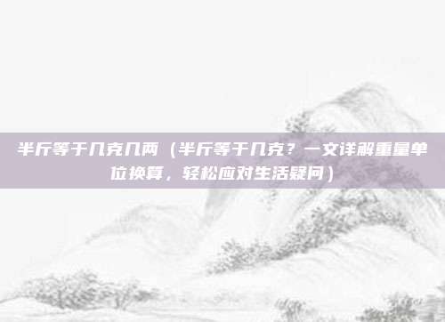 半斤等于几克几两(半斤等于几克?一文详解重量单位换算,轻松应对生活疑问)