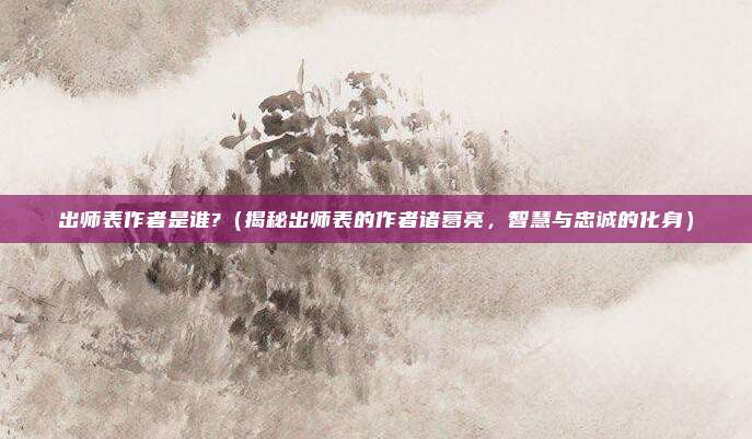 出师表作者是谁?(揭秘出师表的作者诸葛亮,智慧与忠诚的化身)