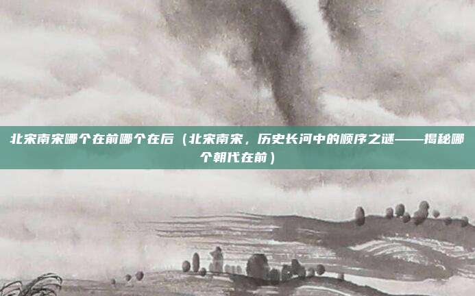 北宋南宋哪个在前哪个在后(北宋南宋,历史长河中的顺序之谜——揭秘哪个朝代在前)