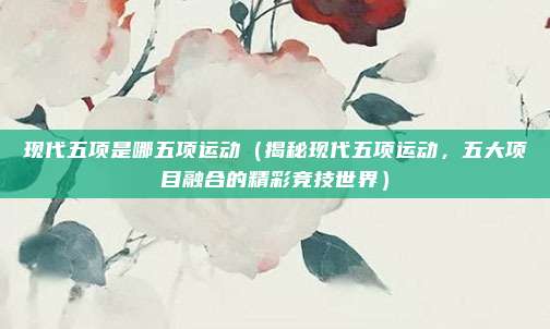 现代五项是哪五项运动(揭秘现代五项运动,五大项目融合的精彩竞技世界)