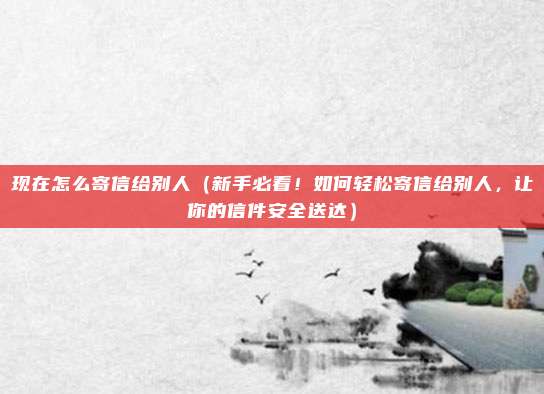 现在怎么寄信给别人(新手必看!如何轻松寄信给别人,让你的信件安全送达)