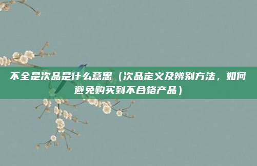 不全是次品是什么意思(次品定义及辨别方法,如何避免购买到不合格产品)