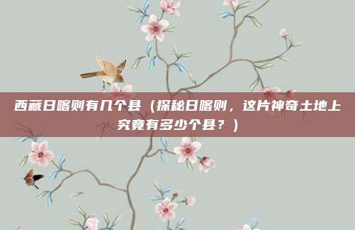 西藏日喀则有几个县(探秘日喀则,这片神奇土地上究竟有多少个县?)