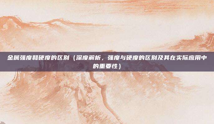 金属强度和硬度的区别(深度解析,强度与硬度的区别及其在实际应用中的重要性)