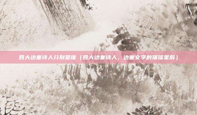 四大边塞诗人分别是谁(四大边塞诗人,边塞文学的璀璨星辰)