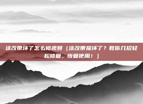 涂改带坏了怎么修视频(涂改带损坏了?教你几招轻松修复,恢复使用!)