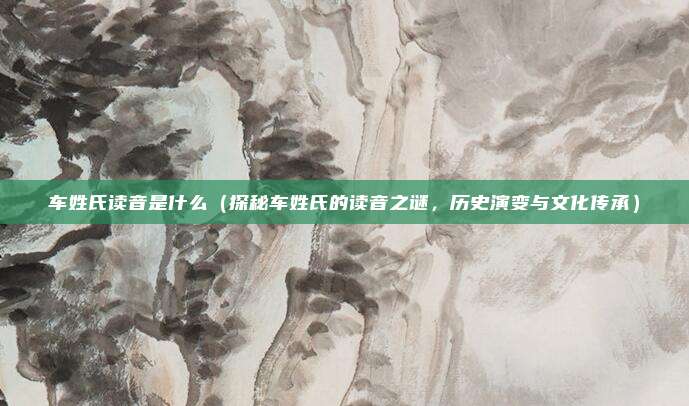 车姓氏读音是什么(探秘车姓氏的读音之谜,历史演变与文化传承)