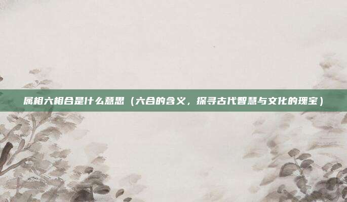 属相六相合是什么意思(六合的含义,探寻古代智慧与文化的瑰宝)