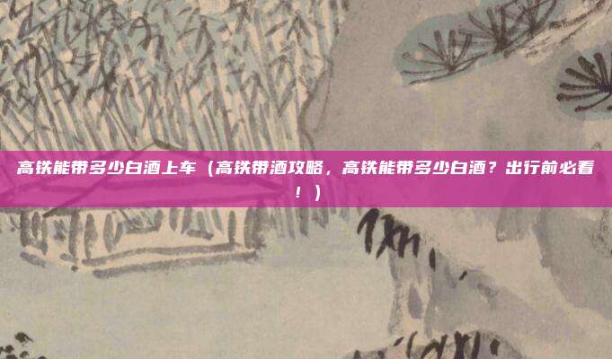 高铁能带多少白酒上车(高铁带酒攻略,高铁能带多少白酒?出行前必看!)