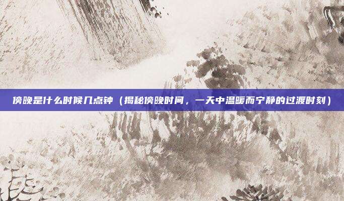 傍晚是什么时候几点钟(揭秘傍晚时间,一天中温暖而宁静的过渡时刻)
