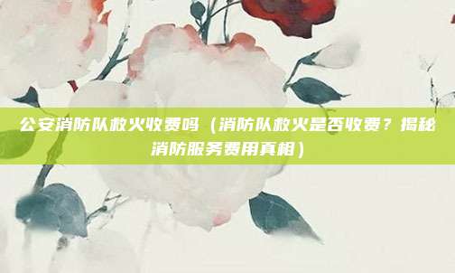 公安消防队救火收费吗(消防队救火是否收费?揭秘消防服务费用真相)