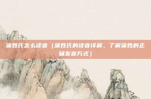 蒲姓氏怎么读音（蒲姓氏的读音详解，了解蒲姓的正确发音方式）