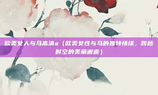 欧美女人与马高清a(欧美女性与马的独特情缘,跨越时空的美丽邂逅)