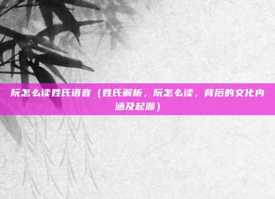 阮怎么读姓氏语音(姓氏解析,阮怎么读,背后的文化内涵及起源)