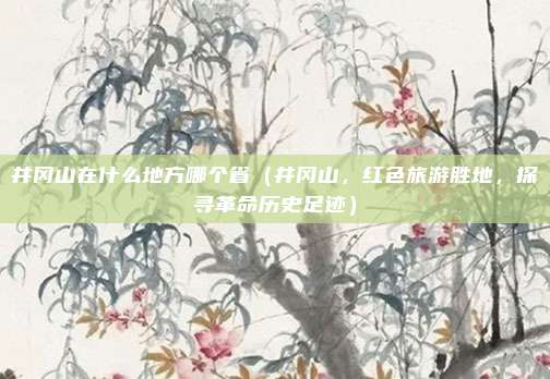 井冈山在什么地方哪个省(井冈山,红色旅游胜地,探寻革命历史足迹)