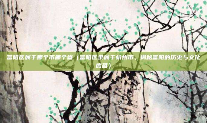 富阳区属于哪个市哪个省(富阳区隶属于杭州市,揭秘富阳的历史与文化底蕴)