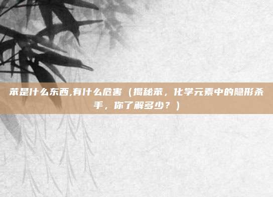 苯是什么东西,有什么危害(揭秘苯,化学元素中的隐形杀手,你了解多少?)