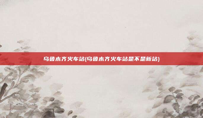 乌鲁木齐火车站(乌鲁木齐火车站是不是新站)