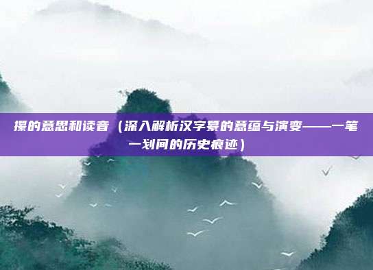 攥的意思和读音(深入解析汉字纂的意蕴与演变——一笔一划间的历史痕迹)