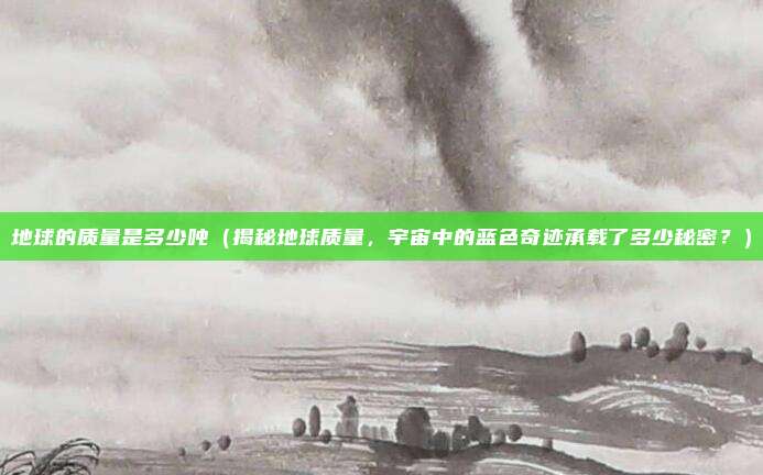 地球的质量是多少吨(揭秘地球质量,宇宙中的蓝色奇迹承载了多少秘密?)