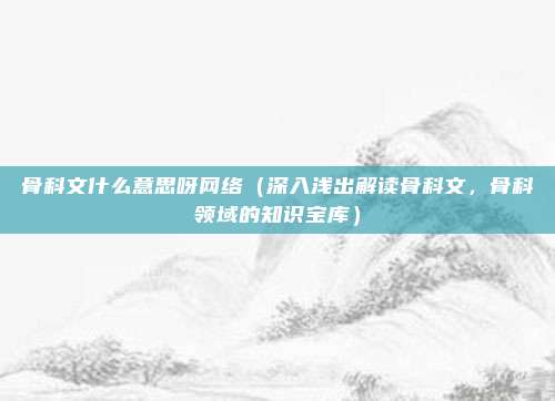 骨科文什么意思呀网络(深入浅出解读骨科文,骨科领域的知识宝库)