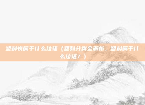 塑料袋属于什么垃圾(塑料分类全解析,塑料属于什么垃圾?)
