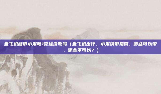 坐飞机能带水果吗?安检没收吗(坐飞机出行,水果携带指南,哪些可以带,哪些不可以?)